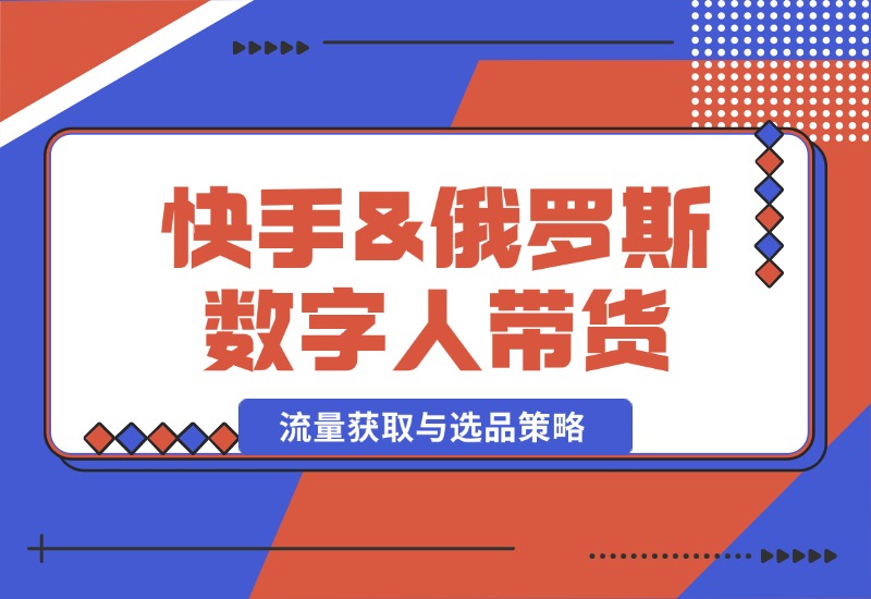 【2024.10.12】快手&俄罗斯 数字人带货：流量获取与选品策略 文案制作与账号运营指南-翻身创业网