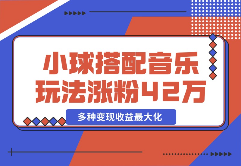 【2024.10.26】43个作品涨粉42万,小球搭配音乐玩法，多种变现收益最大化-翻身创业网