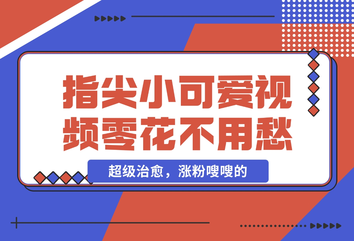 【2024.11.26】指尖小可爱视频，超级治愈，涨粉嗖嗖的，每天零花不用愁-翻身创业网