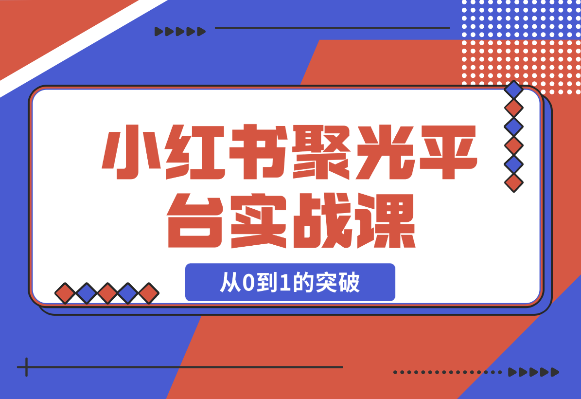 【2024.12.23】小红书 聚光平台实战课，从认识平台到投放技巧，助你实现从0到1的突破-翻身创业网