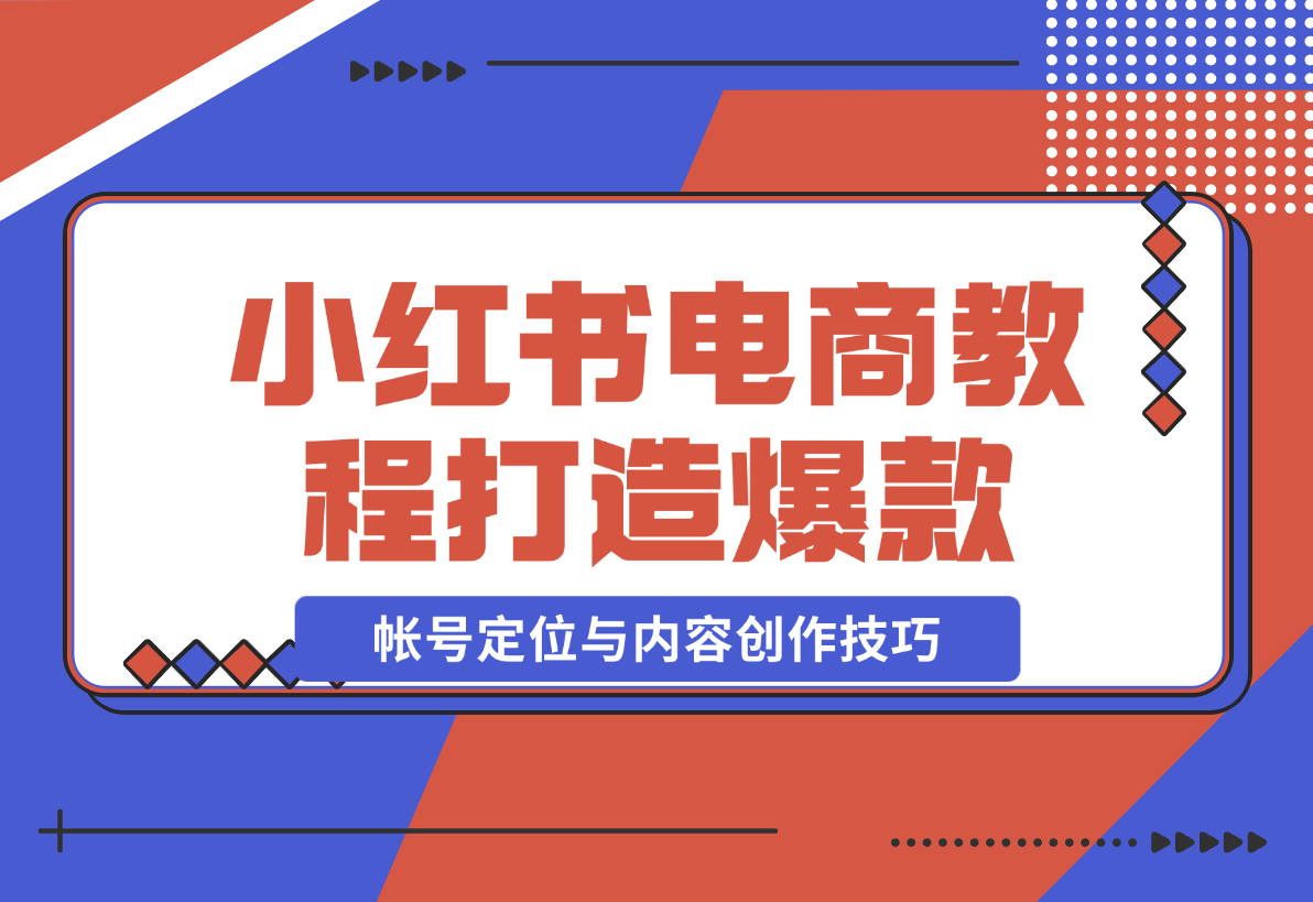 【2024.12.23】小红书电商教程，掌握帐号定位与内容创作技巧，打造爆款，实现商业变现-翻身创业网